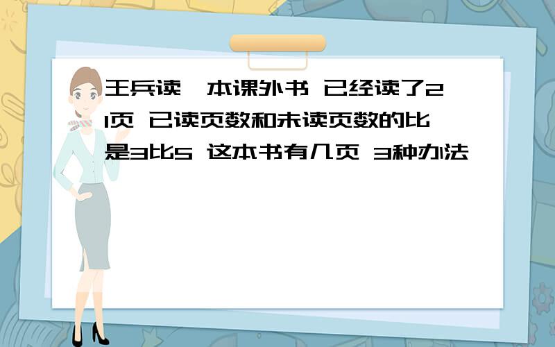 王兵读一本课外书 已经读了21页 已读页数和未读页数的比是3比5 这本书有几页 3种办法