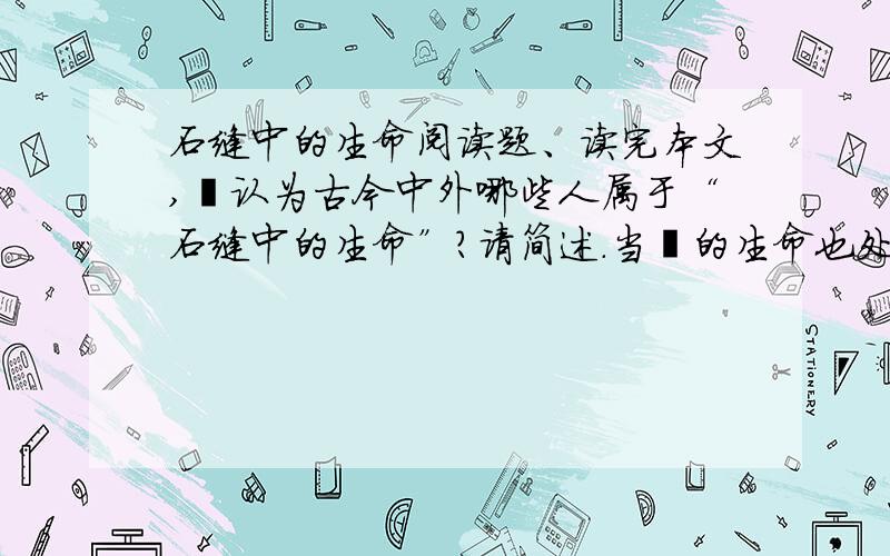 石缝中的生命阅读题、读完本文,伱认为古今中外哪些人属于“石缝中的生命”?请简述.当伱的生命也处于石缝间时,伱会做出怎样的回答?