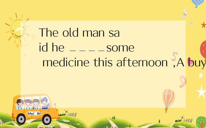 The old man said he ____some medicine this afternoon ,A buys B will buy C would buy 请写明理由