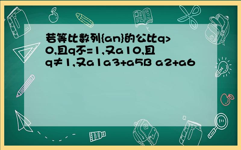 若等比数列{an}的公比q>0,且q不=1,又a10,且q≠1,又a1a3+a5B a2+a6