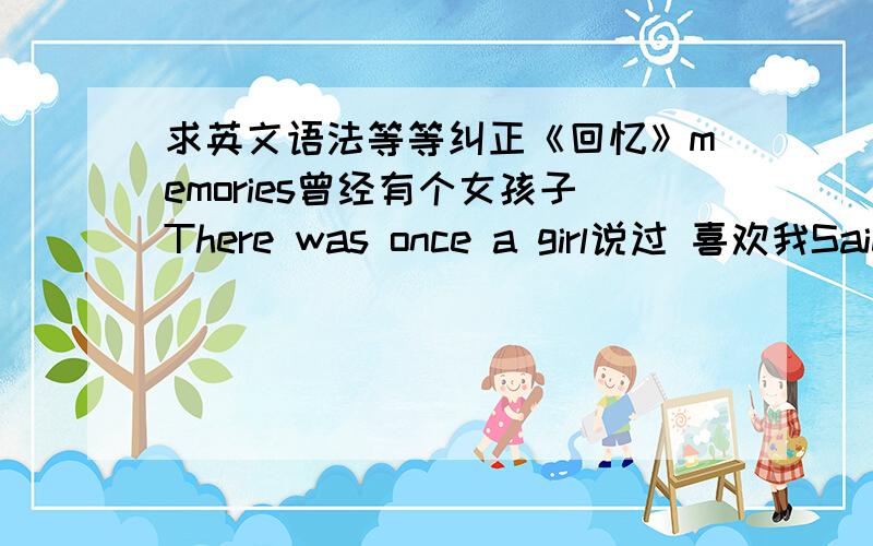 求英文语法等等纠正《回忆》memories曾经有个女孩子There was once a girl说过 喜欢我Said like me那时候我的心 非常感动（感动）That my heart very touched (moved)但是因为太害羞But because of too shy所以没说