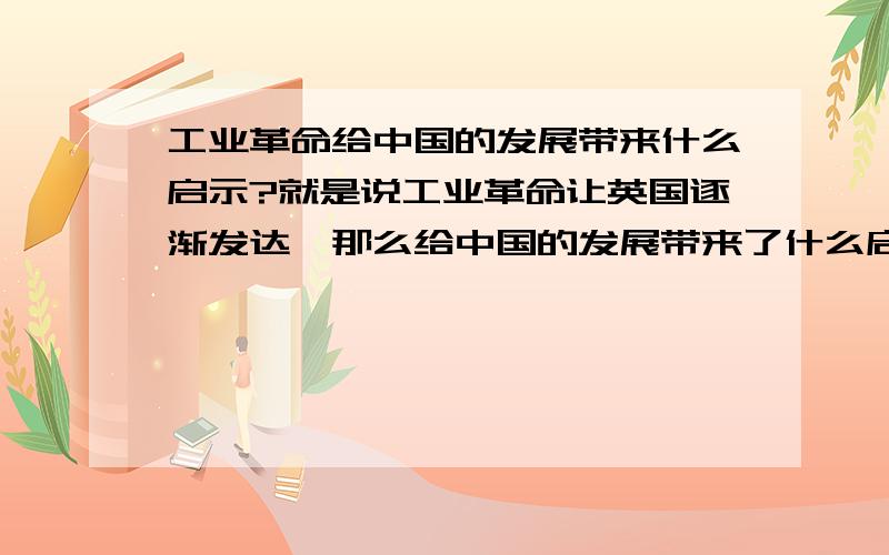 工业革命给中国的发展带来什么启示?就是说工业革命让英国逐渐发达,那么给中国的发展带来了什么启示?都不是很直接回答.我就记得一个科学技术是第一生产力,