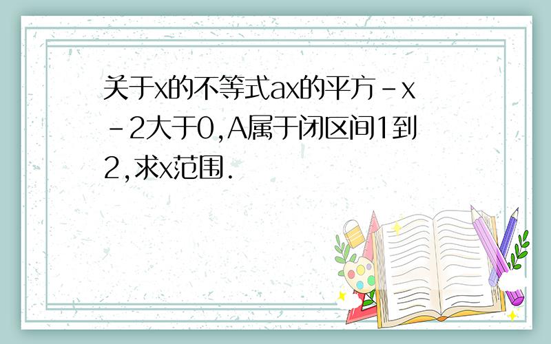 关于x的不等式ax的平方-x-2大于0,A属于闭区间1到2,求x范围.