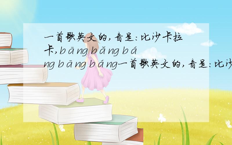 一首歌英文的,音是：比沙卡拉卡,bāng bǎng báng bāng báng一首歌英文的,音是：比沙卡拉卡,bāng    bǎng   báng    bāng  báng      bāng