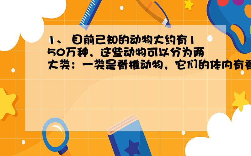 1、 目前己知的动物大约有150万种，这些动物可以分为两大类：一类是脊椎动物，它们的体内有脊柱；另一类是无脊椎动物，它们的体内没有脊柱。2、 生物的多样性：1、种类的多样性；2、