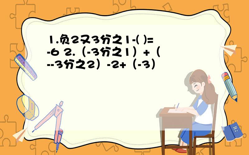 1.负2又3分之1-( )=-6 2.（-3分之1）+（--3分之2）-2+（-3）