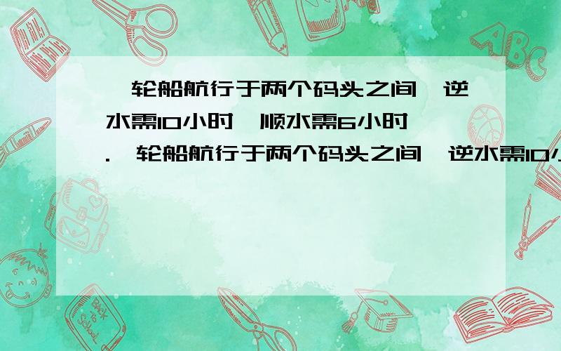 一轮船航行于两个码头之间,逆水需10小时,顺水需6小时,.一轮船航行于两个码头之间,逆水需10小时,顺水需6小时,已知水速为3千米每小时,则该船在静水中的速度是（）