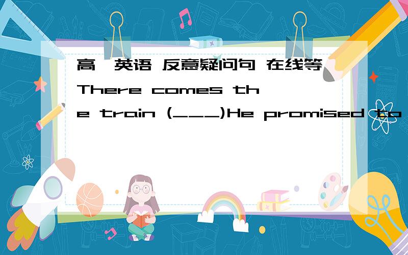 高一英语 反意疑问句 在线等There comes the train (___)He promised to buy me a new dictionary,but he hasn't(___)填反意疑问句在线等会的说下 感激不尽题目我们老师出的