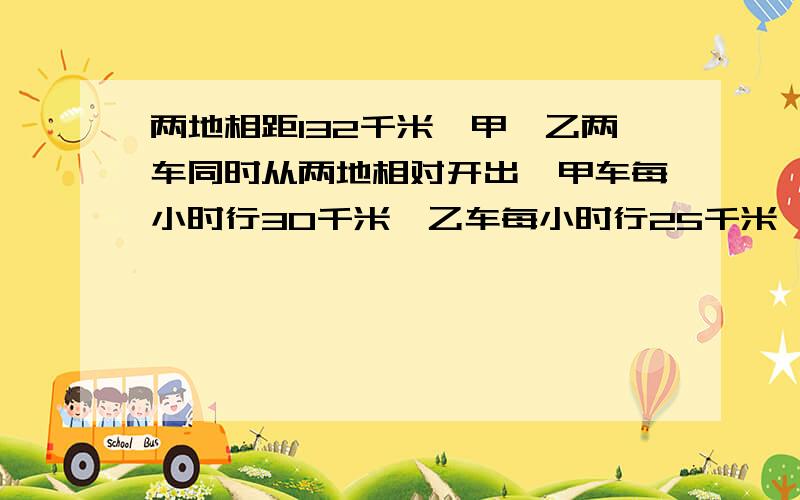 两地相距132千米,甲、乙两车同时从两地相对开出,甲车每小时行30千米,乙车每小时行25千米,几小时后两车