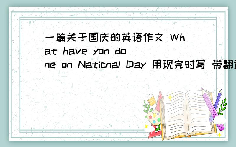 一篇关于国庆的英语作文 What have yon done on Naticnal Day 用现完时写 带翻译