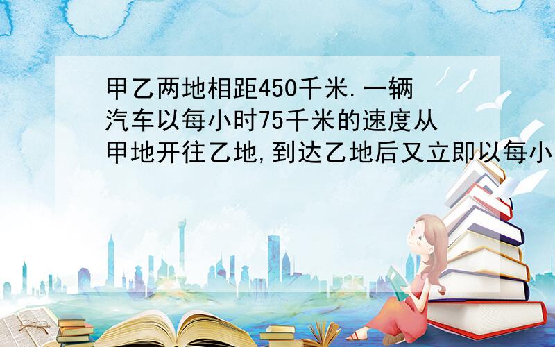 甲乙两地相距450千米.一辆汽车以每小时75千米的速度从甲地开往乙地,到达乙地后又立即以每小时50千米的速度沿原路返回甲地.这辆汽车往返甲乙两地的平均速度是多少?