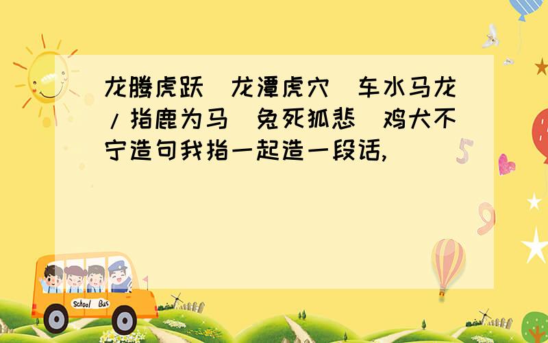 龙腾虎跃\龙潭虎穴\车水马龙/指鹿为马\兔死狐悲\鸡犬不宁造句我指一起造一段话,