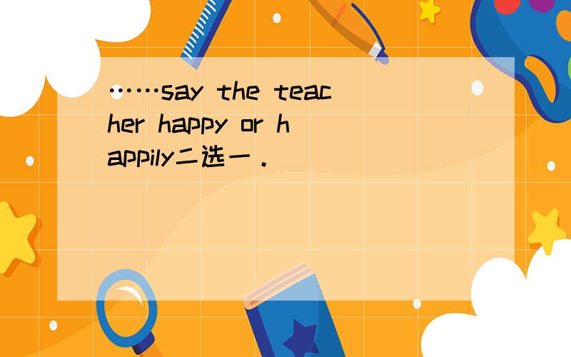 ……say the teacher happy or happily二选一。