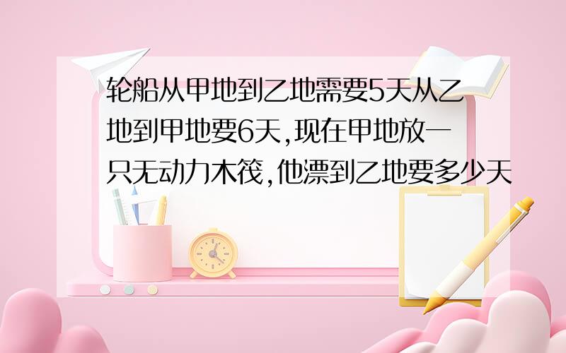 轮船从甲地到乙地需要5天从乙地到甲地要6天,现在甲地放一只无动力木筏,他漂到乙地要多少天