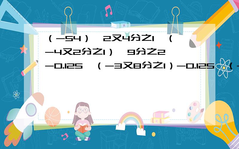 （-54）×2又4分之1÷（-4又2分之1）×9分之2 -0.125×（-3又8分之1）-0.125×（-4又8分之7）-0.125×（-3又8分之1）-0.125×（-4又8分之7） 这是第二道题