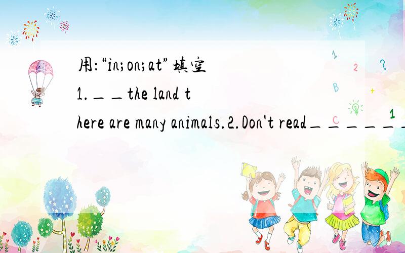 用：“in；on；at”填空1.__the land there are many animals.2.Don't read________the sun or ________bed.It's bad for your eyes.3.Dont' make any noise ___________night.4.________the western many countries many people don't eat noodles.5.You can t