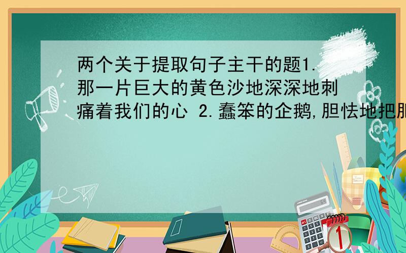 两个关于提取句子主干的题1.那一片巨大的黄色沙地深深地刺痛着我们的心 2.蠢笨的企鹅,胆怯地把肥胖的身体躲藏在悬崖底下