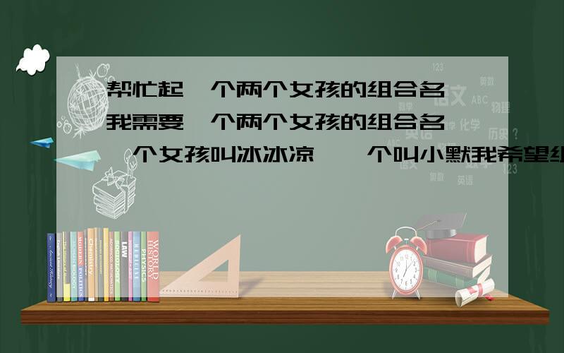 帮忙起一个两个女孩的组合名,我需要一个两个女孩的组合名,一个女孩叫冰冰凉,一个叫小默我希望组合名,清新而不庸俗,神秘但不平凡,可爱但不骄纵独特但有意义最好是英文的,中英结合更好