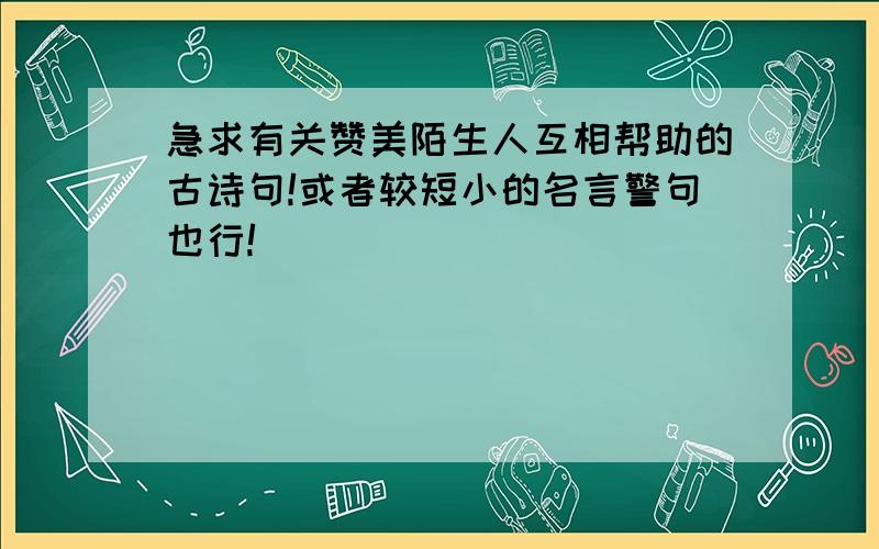 急求有关赞美陌生人互相帮助的古诗句!或者较短小的名言警句也行!