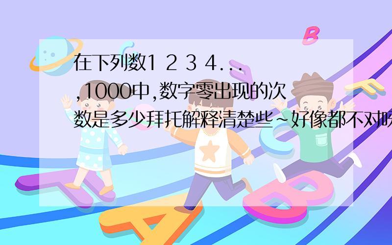 在下列数1 2 3 4...,1000中,数字零出现的次数是多少拜托解释清楚些~好像都不对呀~正确答案是192~不知道为什么~谁能解释一下~