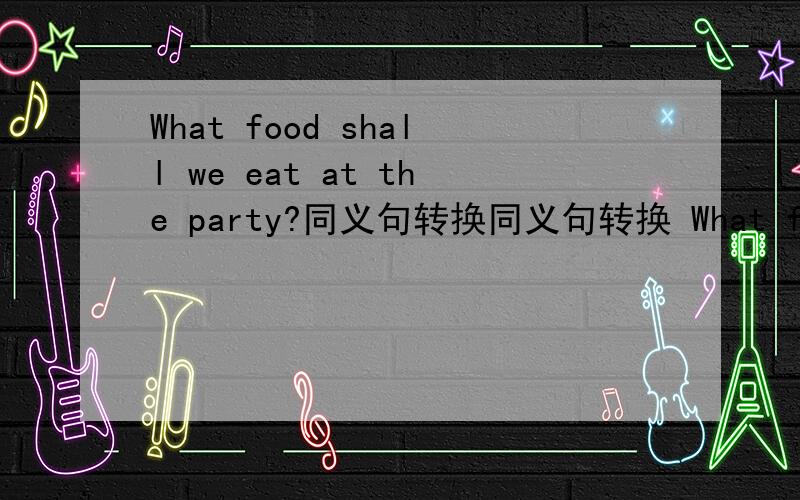 What food shall we eat at the party?同义句转换同义句转换 What food shall we eat at the party?(7年级下的练习册中题）