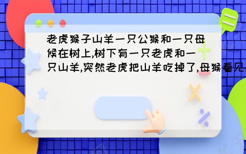 老虎猴子山羊一只公猴和一只母候在树上,树下有一只老虎和一只山羊,突然老虎把山羊吃掉了,母猴看见后,就跟公猴说了一句话.,公猴就把母猴强奸了.问：母猴跟公猴说的一句什么话!