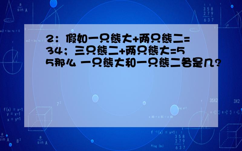 2：假如一只熊大+两只熊二=34；三只熊二+两只熊大=55那么 一只熊大和一只熊二各是几?