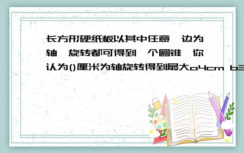 长方形硬纸板以其中任意一边为轴,旋转都可得到一个圆锥,你认为()厘米为轴旋转得到最大a4cm b3cm c 无法判断