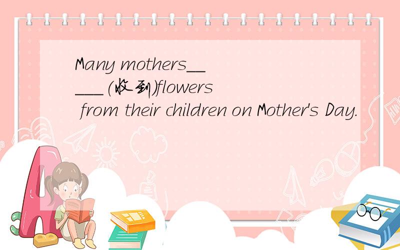 Many mothers_____(收到)flowers from their children on Mother's Day.