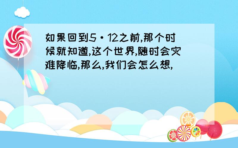 如果回到5·12之前,那个时候就知道,这个世界,随时会灾难降临,那么,我们会怎么想,