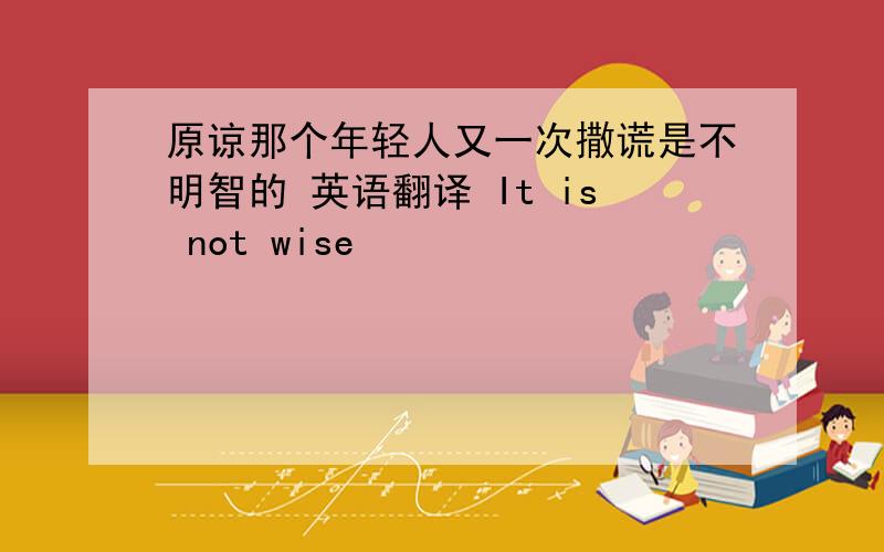 原谅那个年轻人又一次撒谎是不明智的 英语翻译 It is not wise