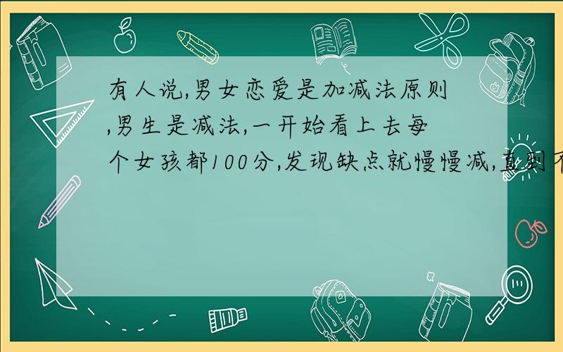 有人说,男女恋爱是加减法原则,男生是减法,一开始看上去每个女孩都100分,发现缺点就慢慢减,直到不及格,就分手了!而女生是加法,一开始看男生都比较低分,经过相处后慢慢加分,越来越爱.所