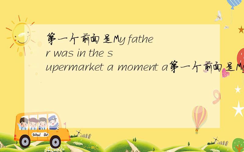 第一个前面是My father was in the supermarket a moment a第一个前面是My father was in the supermarket a moment ago.Now he __（be) at school.