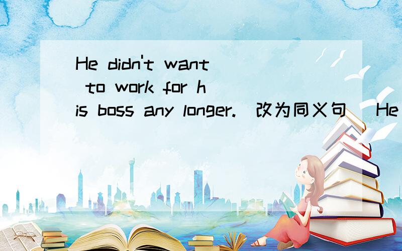 He didn't want to work for his boss any longer.（改为同义句） He _ _wanted to work for his boss.