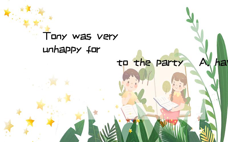 Tony was very unhappy for _________to the party． A. having not been invited B. not having invited C. having not invited D. not having been invited