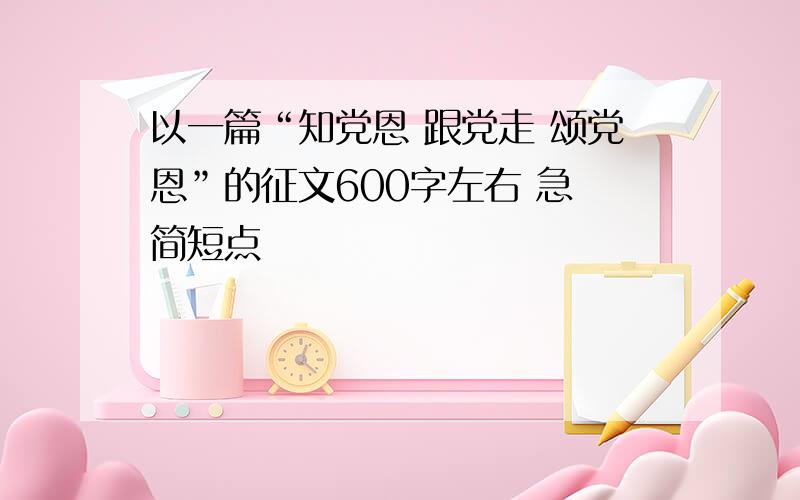 以一篇“知党恩 跟党走 颂党恩”的征文600字左右 急 简短点