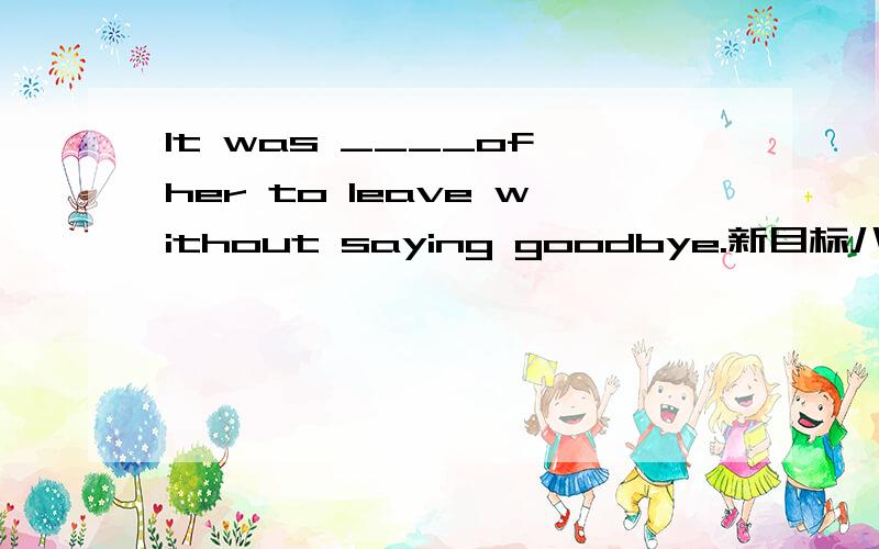 It was ____of her to leave without saying goodbye.新目标八下题 人教版,回答内容不要超过范围.