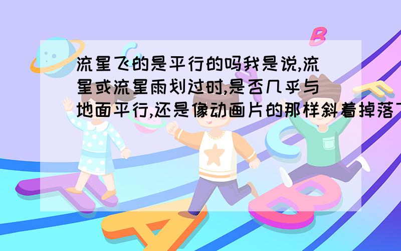 流星飞的是平行的吗我是说,流星或流星雨划过时,是否几乎与地面平行,还是像动画片的那样斜着掉落下来的呢?还有,流星雨来临时,流星的后面是不是通通都有一条“尾巴”样的东西?