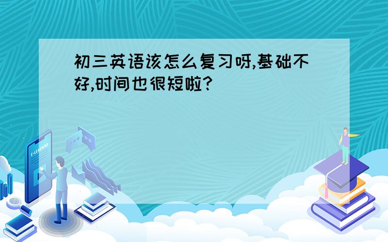 初三英语该怎么复习呀,基础不好,时间也很短啦?