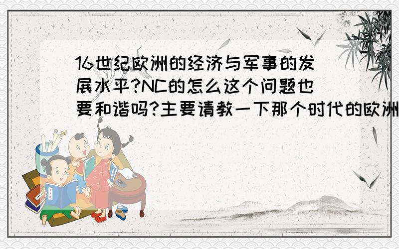 16世纪欧洲的经济与军事的发展水平?NC的怎么这个问题也要和谐吗?主要请教一下那个时代的欧洲经济文化军事等方面的发展,达到了什么水平,其工业水平对社会的影响.需要客观的回答,YY的就