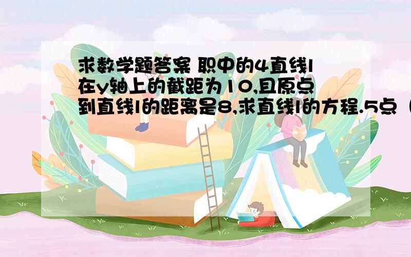 求数学题答案 职中的4直线l在y轴上的截距为10,且原点到直线l的距离是8,求直线l的方程.5点（0,-1）到直线3x-4y+6=0的距离是（ ）A.2／5 B.3／5 C.9／5 D.2