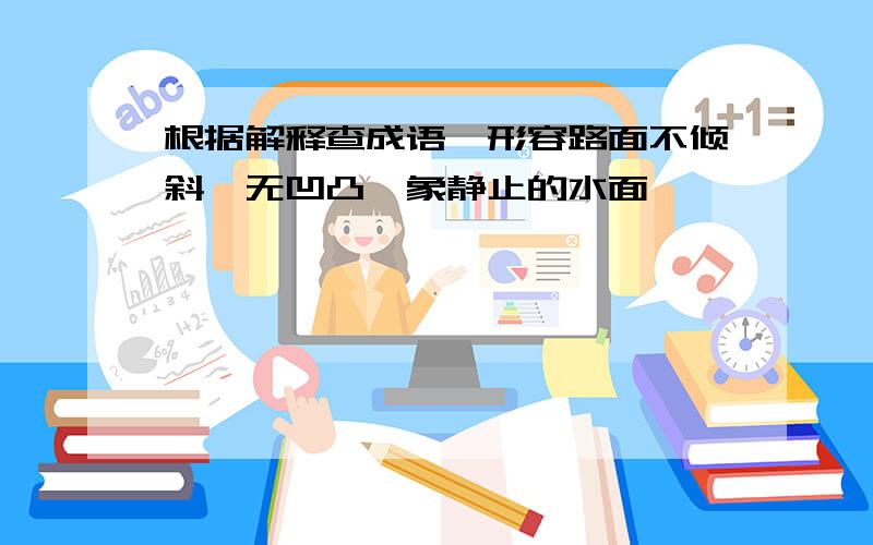 根据解释查成语,形容路面不倾斜,无凹凸,象静止的水面