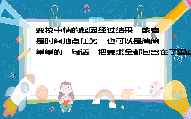 要按事情的起因经过结果,或者是时间地点任务,也可以是简简单单的一句话,把要求全都包含在了里面（要求就是起因……）