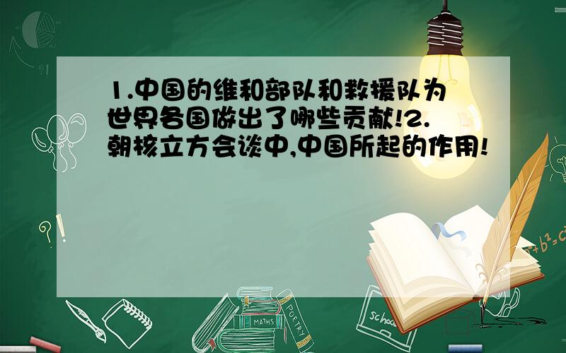 1.中国的维和部队和救援队为世界各国做出了哪些贡献!2.朝核立方会谈中,中国所起的作用!