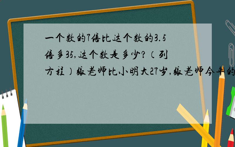 一个数的7倍比这个数的3.5倍多35,这个数是多少?（列方程）张老师比小明大27岁,张老师今年的年龄刚好是小明年龄的4倍,小明今天几岁了?