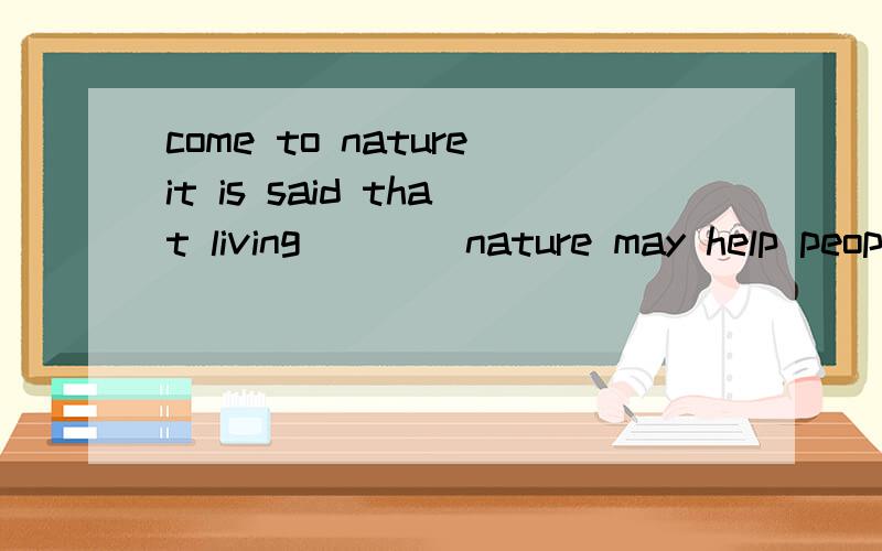 come to natureit is said that living ___ nature may help people live longer.A.came to B.far from C.close D.closely这边选的是A,这边的Come to 怎么翻译比较恰当