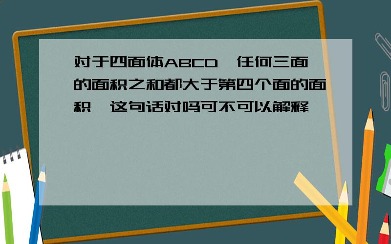 对于四面体ABCD,任何三面的面积之和都大于第四个面的面积,这句话对吗可不可以解释