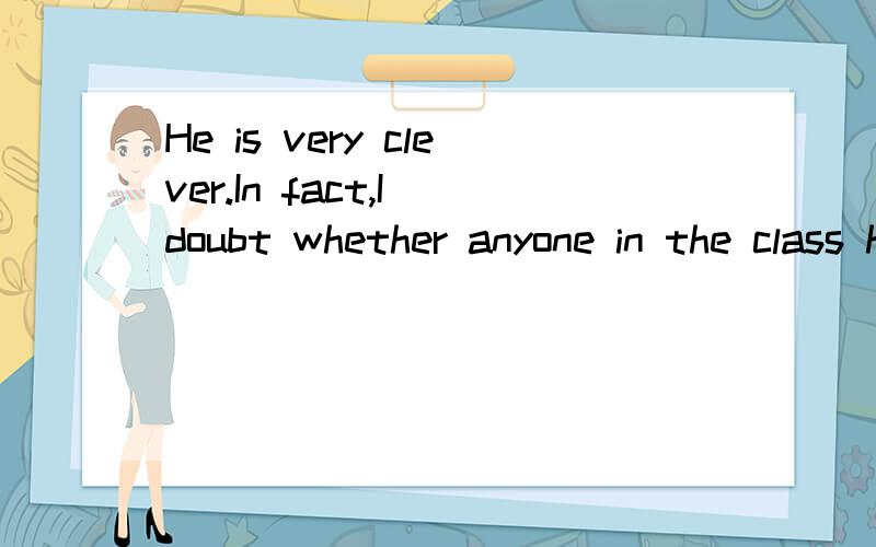 He is very clever.In fact,I doubt whether anyone in the class has__IQ