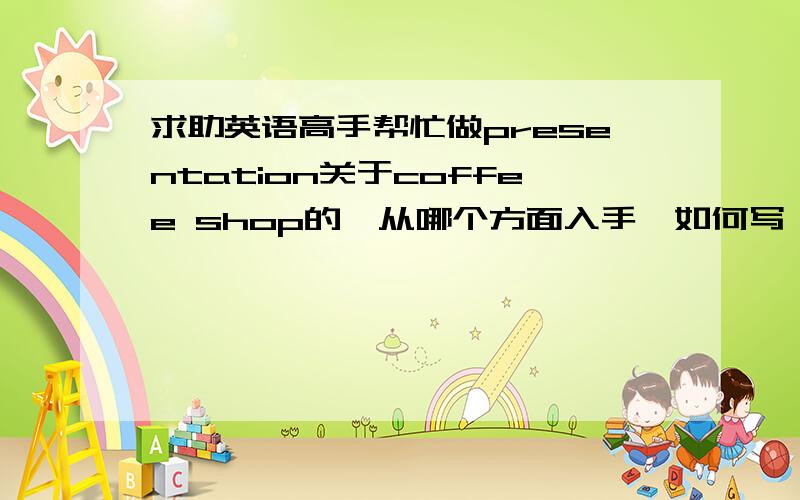 求助英语高手帮忙做presentation关于coffee shop的,从哪个方面入手,如何写,请帮我写一下.被我选中,另有100分加分.这是一个small business report的presentation,从各方面阐述一下。