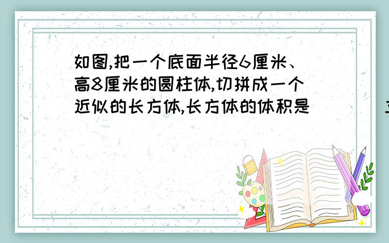 如图,把一个底面半径6厘米、高8厘米的圆柱体,切拼成一个近似的长方体,长方体的体积是（    ）立方厘米,长方体的表面积比圆柱体增加了（    ）平方厘米.一次会餐时,每人用一个饭碗,三人